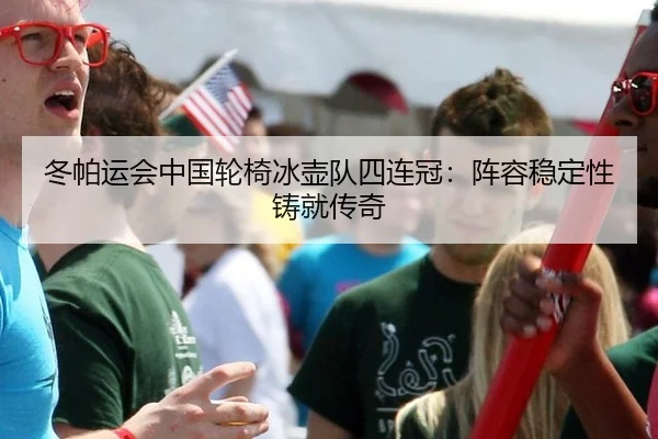 冬帕运会中国轮椅冰壶队四连冠：阵容稳定性铸就传奇