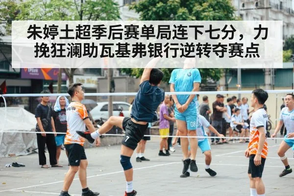 朱婷土超季后赛单局连下七分,力挽狂澜助瓦基弗银行逆转夺赛点